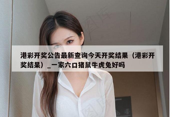港彩开奖公告最新查询今天开奖结果（港彩开奖结杲）_一家六口猪鼠牛虎兔好吗